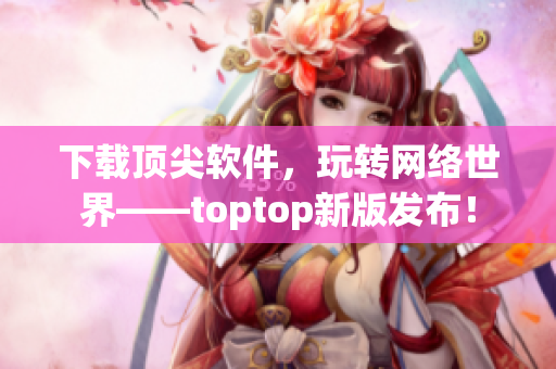 下載頂尖軟件，玩轉網絡世界——toptop新版發(fā)布！