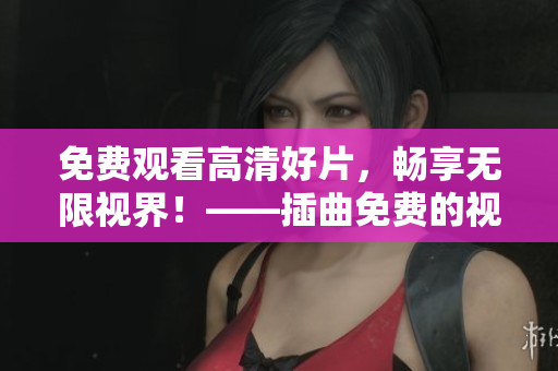 免費觀看高清好片，暢享無限視界！——插曲免費的視頻大全影視