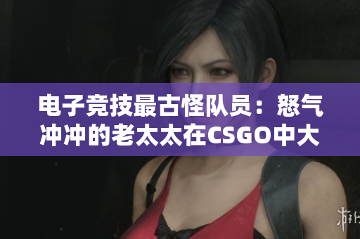 電子競技最古怪隊(duì)員：怒氣沖沖的老太太在CSGO中大展身手！