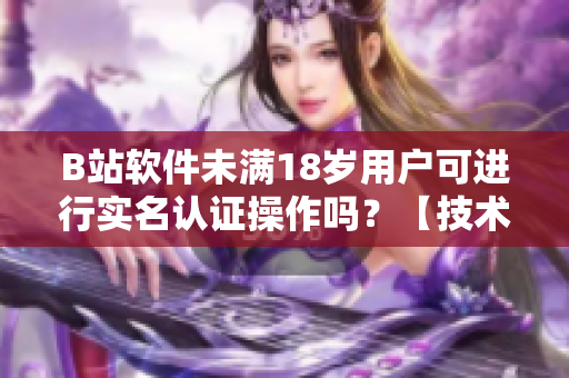 B站軟件未滿18歲用戶可進(jìn)行實(shí)名認(rèn)證操作嗎？【技術(shù)解讀】