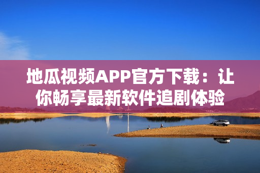 地瓜視頻APP官方下載：讓你暢享最新軟件追劇體驗