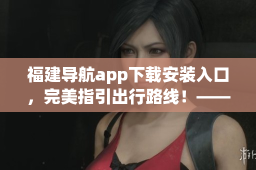 福建導(dǎo)航app下載安裝入口，完美指引出行路線！——一個(gè)編輯的軟件文章