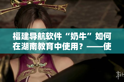 福建導航軟件“奶牛”如何在湖南教育中使用？——使用指南
