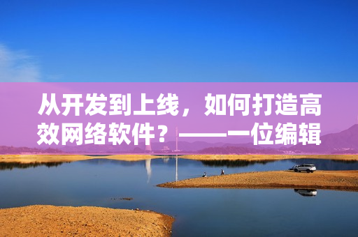 從開發(fā)到上線，如何打造高效網絡軟件？——一位編輯的探索與總結