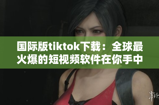 國際版tiktok下載：全球最火爆的短視頻軟件在你手中！