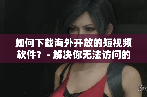 如何下載海外開放的短視頻軟件？- 解決你無法訪問的國際應(yīng)用!