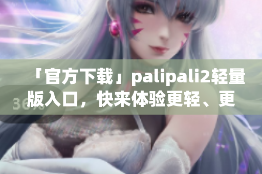 「官方下載」palipali2輕量版入口，快來(lái)體驗(yàn)更輕、更快的網(wǎng)絡(luò)軟件！