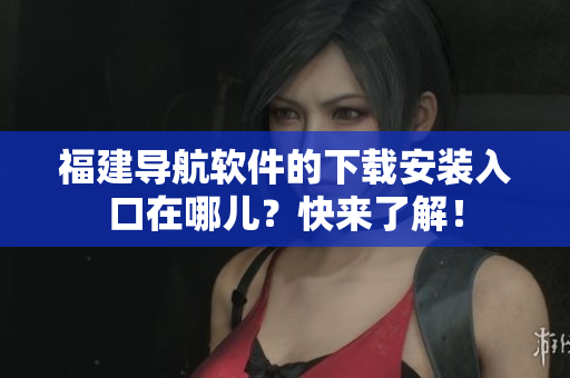福建導航軟件的下載安裝入口在哪兒？快來了解！