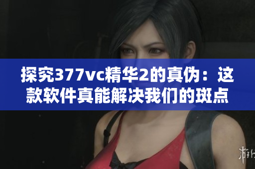 探究377vc精華2的真?zhèn)危哼@款軟件真能解決我們的斑點問題嗎？