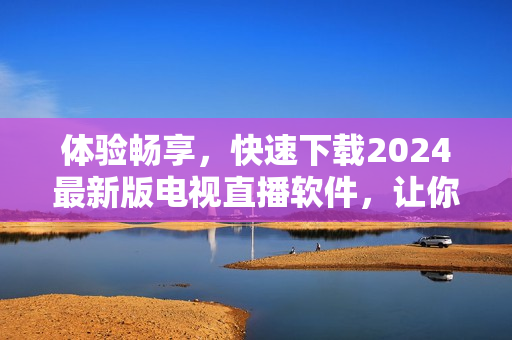 體驗(yàn)暢享，快速下載2024最新版電視直播軟件，讓你暢游無(wú)邊！