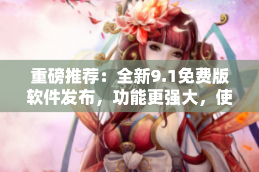 重磅推薦：全新9.1免費(fèi)版軟件發(fā)布，功能更強(qiáng)大，使用更便捷！