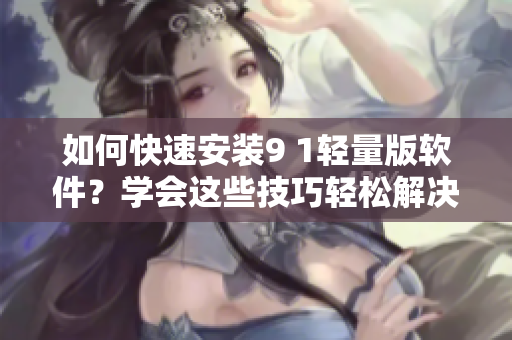 如何快速安裝9 1輕量版軟件？學(xué)會這些技巧輕松解決！