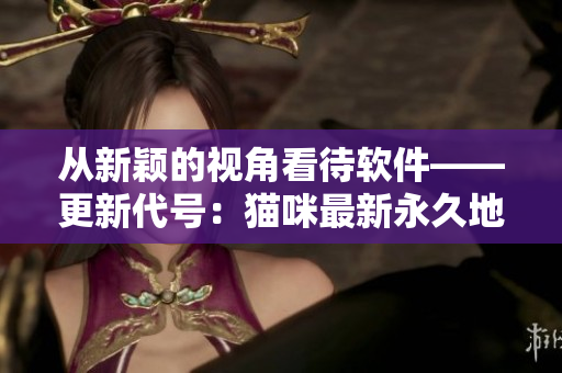 從新穎的視角看待軟件——更新代號：貓咪最新永久地域網(wǎng)名揭曉！