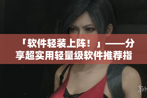 「軟件輕裝上陣！」——分享超實用輕量級軟件推薦指南