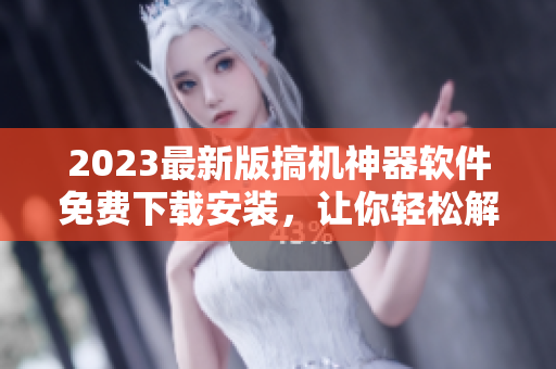 2023最新版搞機(jī)神器軟件免費(fèi)下載安裝，讓你輕松解鎖手機(jī)潛能！