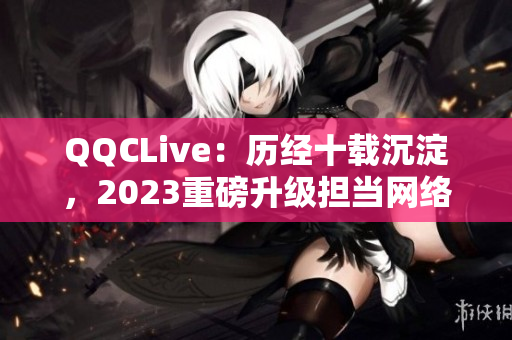 QQCLive：歷經(jīng)十載沉淀，2023重磅升級(jí)擔(dān)當(dāng)網(wǎng)絡(luò)直播領(lǐng)袖之一