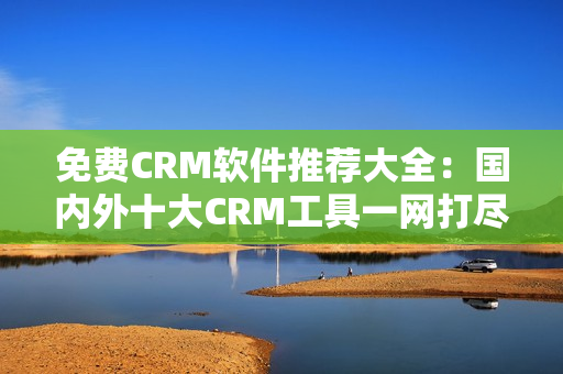 免費(fèi)CRM軟件推薦大全：國內(nèi)外十大CRM工具一網(wǎng)打盡！