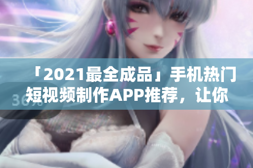 「2021最全成品」手機熱門短視頻制作APP推薦，讓你愛不釋手！