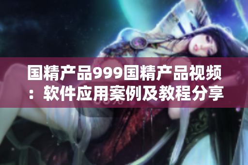 國精產(chǎn)品999國精產(chǎn)品視頻：軟件應(yīng)用案例及教程分享
