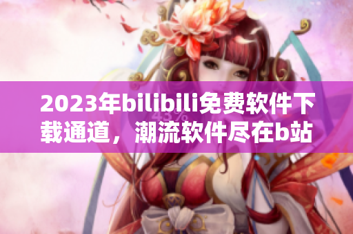 2023年bilibili免費軟件下載通道，潮流軟件盡在b站