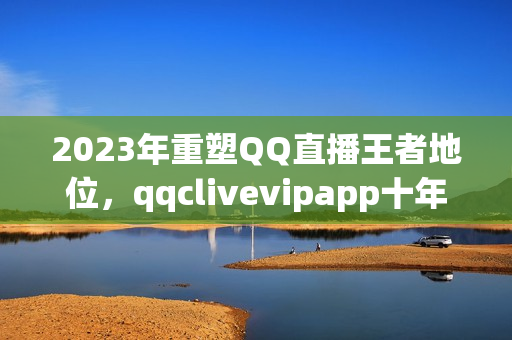 2023年重塑QQ直播王者地位，qqclivevipapp十年技術(shù)沉淀奠定行業(yè)地位