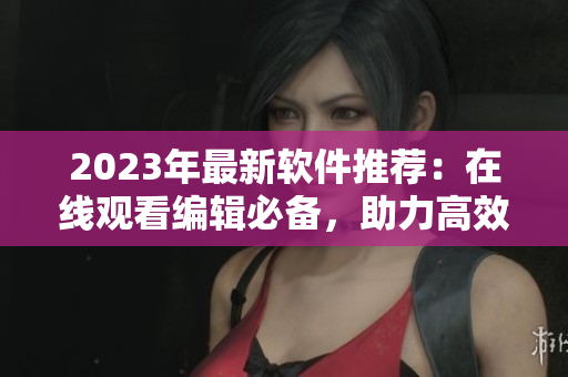 2023年最新軟件推薦：在線觀看編輯必備，助力高效工作！