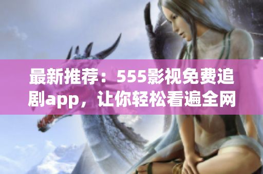 最新推薦：555影視免費追劇app，讓你輕松看遍全網(wǎng)熱門影視！