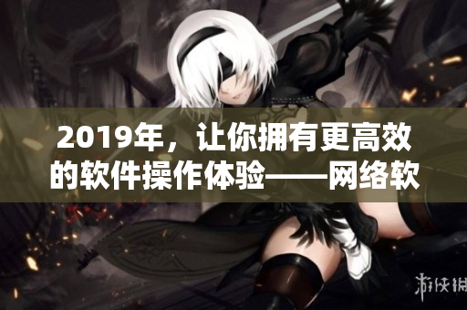 2019年，讓你擁有更高效的軟件操作體驗(yàn)——網(wǎng)絡(luò)軟件中文大全推薦