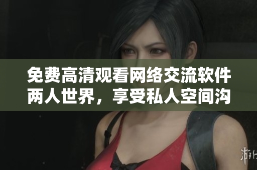 免費(fèi)高清觀看網(wǎng)絡(luò)交流軟件兩人世界，享受私人空間溝通交流體驗