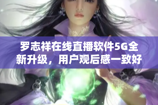 羅志祥在線直播軟件5G全新升級，用戶觀后感一致好評