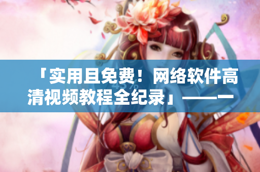 「實(shí)用且免費(fèi)！網(wǎng)絡(luò)軟件高清視頻教程全紀(jì)錄」——一鍵下載全程急速呈現(xiàn)