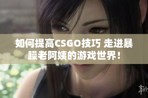 如何提高CSGO技巧 走進暴躁老阿姨的游戲世界！