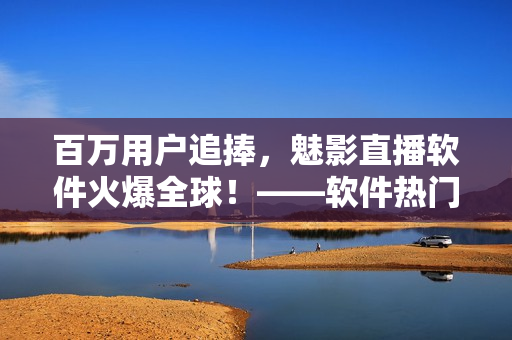 百萬用戶追捧，魅影直播軟件火爆全球！——軟件熱門應(yīng)用案例