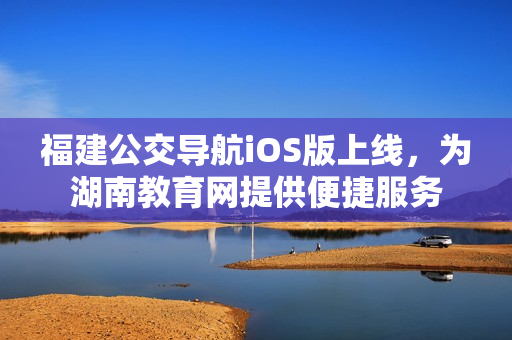 福建公交導(dǎo)航iOS版上線，為湖南教育網(wǎng)提供便捷服務(wù)