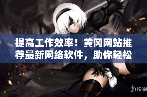 提高工作效率！黃岡網站推薦最新網絡軟件，助你輕松完成任務