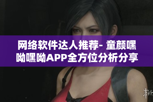 網(wǎng)絡(luò)軟件達(dá)人推薦- 童顏嘿呦嘿呦APP全方位分析分享