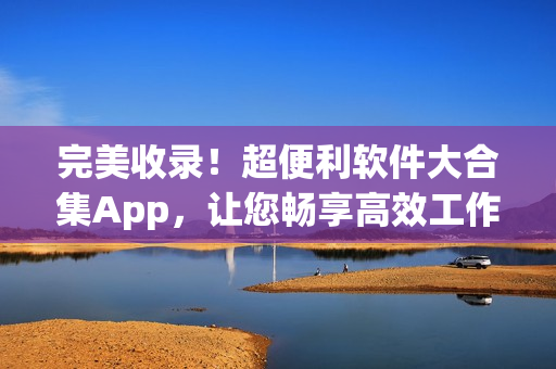 完美收錄！超便利軟件大合集App，讓您暢享高效工作與娛樂