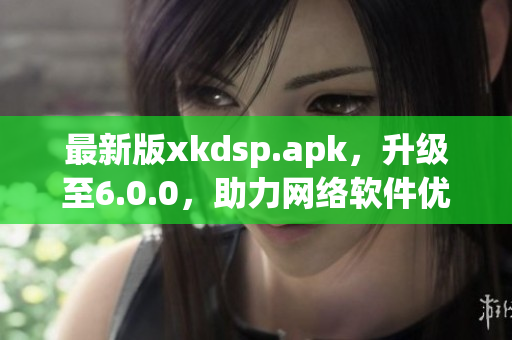 最新版xkdsp.apk，升級至6.0.0，助力網(wǎng)絡(luò)軟件優(yōu)化