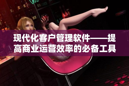 現代化客戶管理軟件——提高商業(yè)運營效率的必備工具