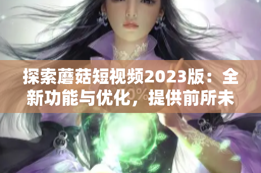探索蘑菇短視頻2023版：全新功能與優(yōu)化，提供前所未有的軟件體驗！