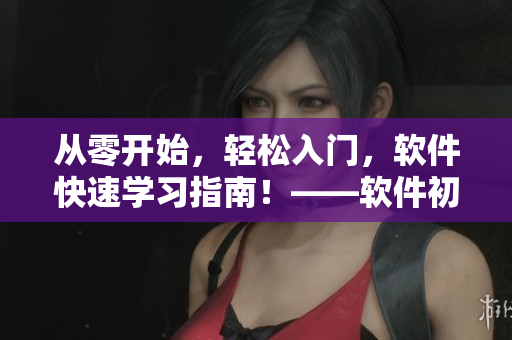 從零開(kāi)始，輕松入門(mén)，軟件快速學(xué)習(xí)指南！——軟件初學(xué)者必看的學(xué)習(xí)路線(xiàn)！