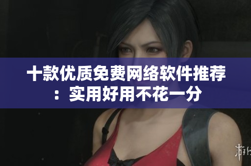 十款優(yōu)質(zhì)免費網(wǎng)絡(luò)軟件推薦：實用好用不花一分