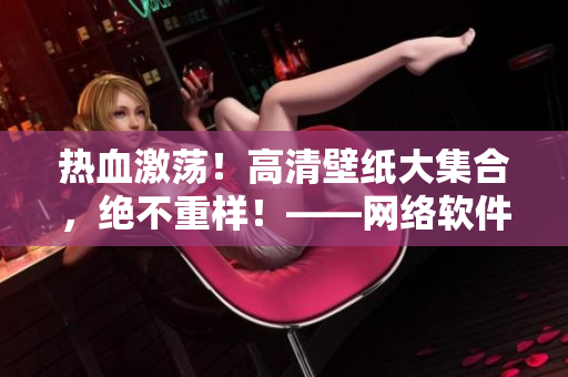 熱血激蕩！高清壁紙大集合，絕不重樣！——網(wǎng)絡(luò)軟件驍將狂飆，盡在這里！