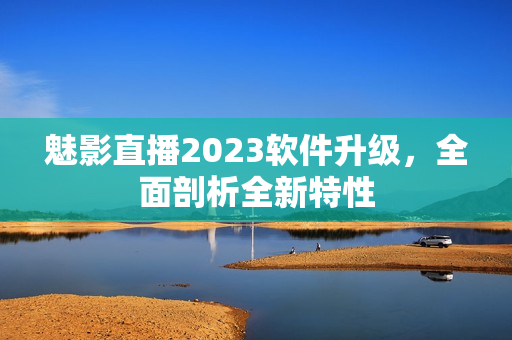 魅影直播2023軟件升級，全面剖析全新特性