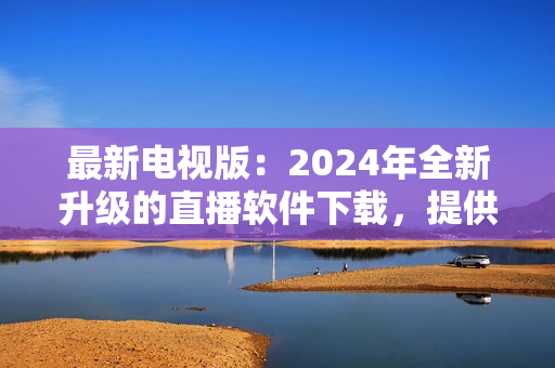 最新電視版：2024年全新升級的直播軟件下載，提供更優(yōu)質(zhì)的視聽體驗！