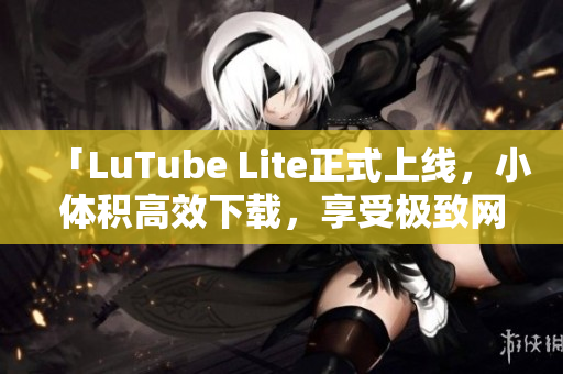 「LuTube Lite正式上線，小體積高效下載，享受極致網(wǎng)絡流暢體驗」