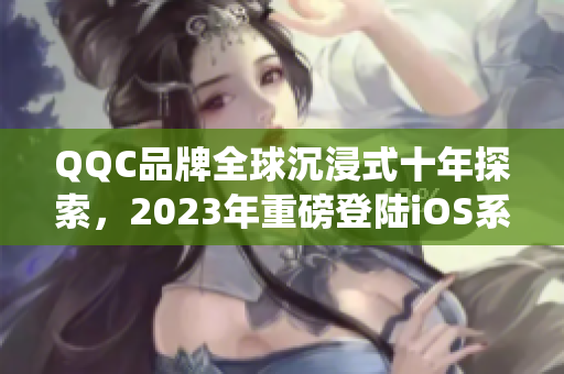 QQC品牌全球沉浸式十年探索，2023年重磅登陸iOS系統(tǒng)