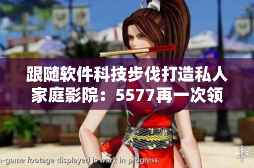 跟隨軟件科技步伐打造私人家庭影院：5577再一次領跑！