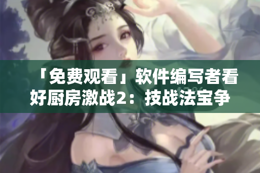 「免費(fèi)觀看」軟件編寫者看好廚房激戰(zhàn)2：技戰(zhàn)法寶爭(zhēng)鋒的秘訣