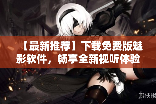 【最新推薦】下載免費(fèi)版魅影軟件，暢享全新視聽(tīng)體驗(yàn)！——網(wǎng)絡(luò)軟件編輯